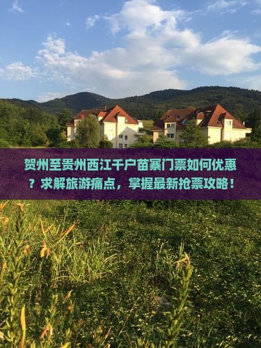 贺州至贵州西江千户苗寨门票如何优惠？求解旅游痛点，掌握最新抢票攻略！