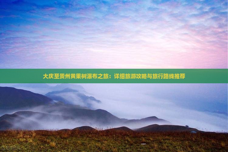 大庆至贵州黄果树瀑布之旅：详细旅游攻略与旅行路线推荐