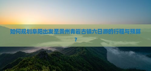 如何规划阜阳出发至贵州青岩古镇六日游的行程与预算？