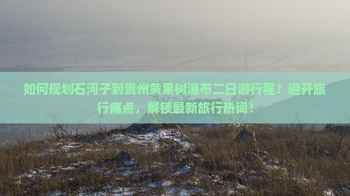 如何规划石河子到贵州黄果树瀑布二日游行程？避开旅行痛点，解锁最新旅行热词！