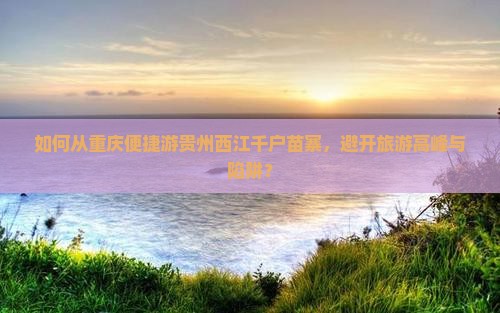 如何从重庆便捷游贵州西江千户苗寨，避开旅游高峰与陷阱？