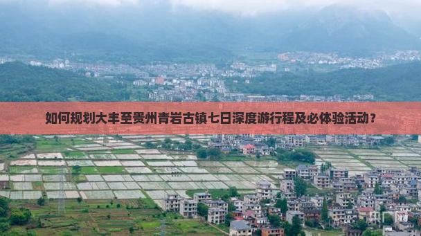 如何规划大丰至贵州青岩古镇七日深度游行程及必体验活动？