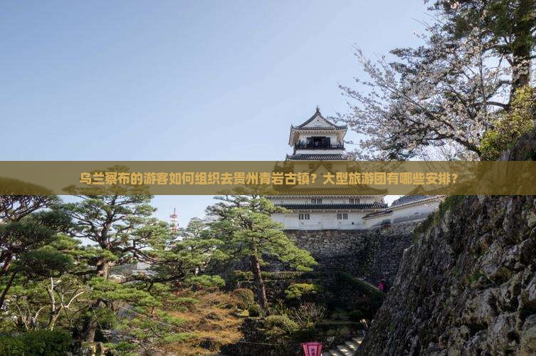 乌兰察布的游客如何组织去贵州青岩古镇？大型旅游团有哪些安排？