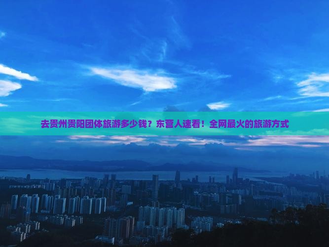 去贵州贵阳团体旅游多少钱？东营人速看！全网最火的旅游方式