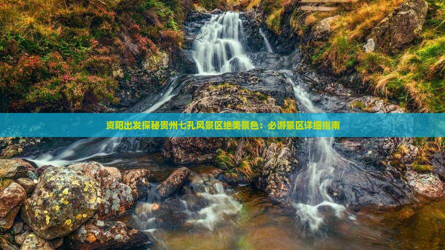 资阳出发探秘贵州七孔风景区绝美景色：必游景区详细指南