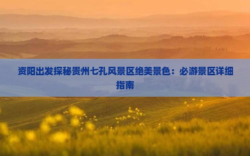 资阳出发探秘贵州七孔风景区绝美景色：必游景区详细指南
