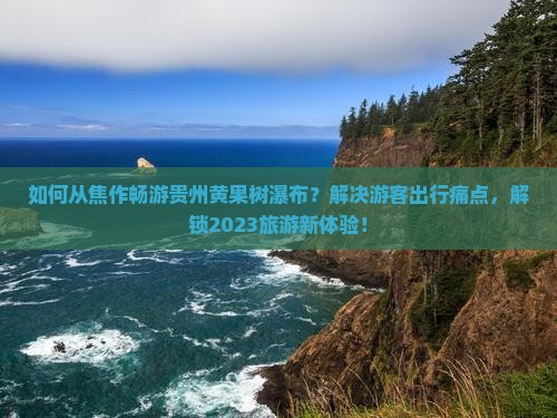 如何从焦作畅游贵州黄果树瀑布？解决游客出行痛点，解锁2023旅游新体验！