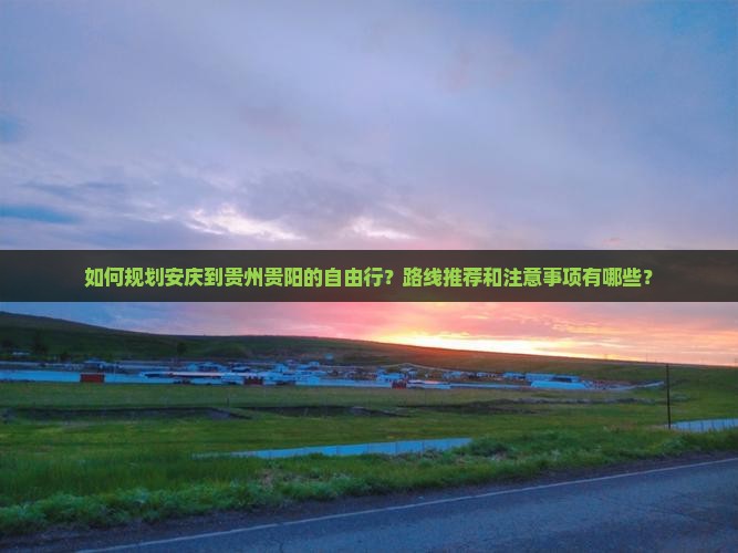 如何规划安庆到贵州贵阳的自由行？路线推荐和注意事项有哪些？