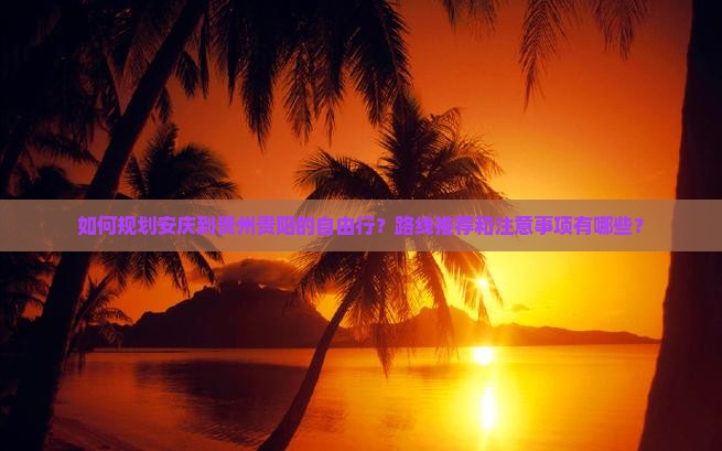 如何规划安庆到贵州贵阳的自由行？路线推荐和注意事项有哪些？