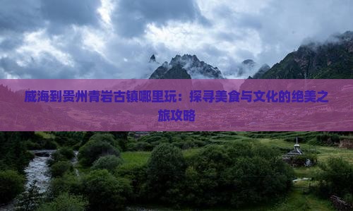 威海到贵州青岩古镇哪里玩：探寻美食与文化的绝美之旅攻略