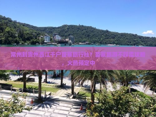常州到贵州西江千户苗寨旅行社？苗寨旅游不踩雷攻略，火热预定中
