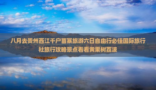 八月去贵州西江千户苗寨旅游六日自由行必佳国际旅行社旅行攻略景点看看黄果树荔波