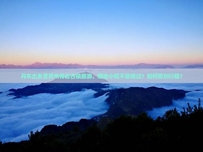 丹东出发至贵州青岩古镇旅游，哪些小吃不容错过？如何规划行程？