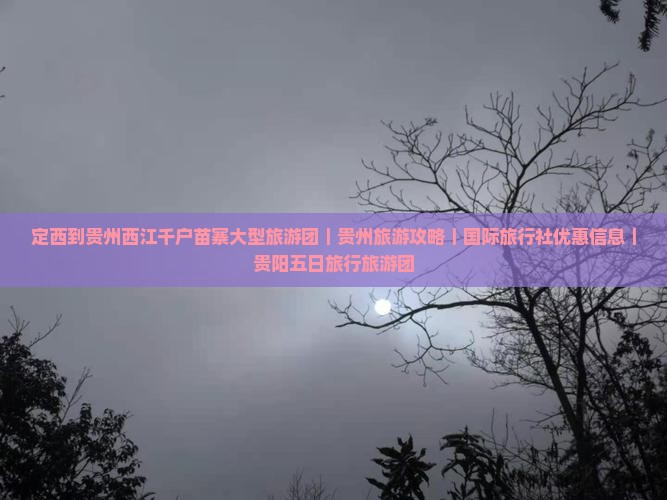 定西到贵州西江千户苗寨大型旅游团｜贵州旅游攻略｜国际旅行社优惠信息｜贵阳五日旅行旅游团