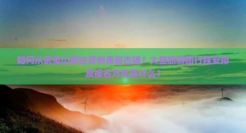 如何从武夷山前往贵州青岩古镇？大型旅游团行程安排及报名方式是什么？