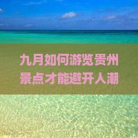 九月如何游览贵州景点才能避开人潮和享受体验？