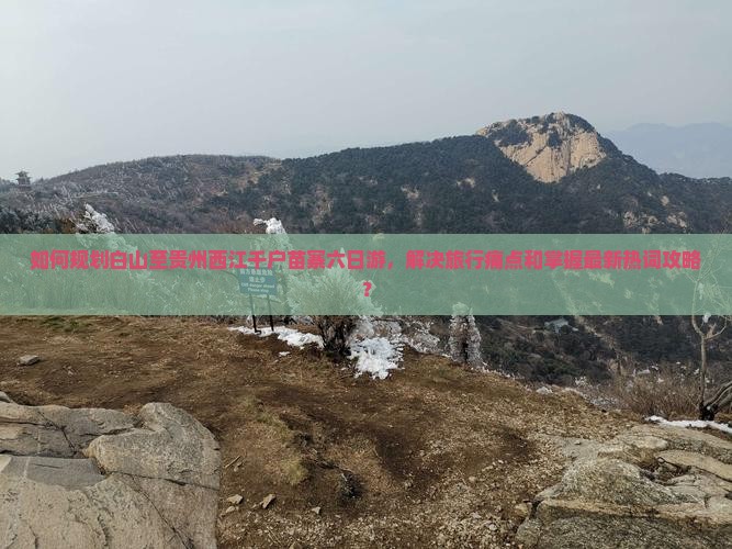 如何规划白山至贵州西江千户苗寨六日游，解决旅行痛点和掌握最新热词攻略？