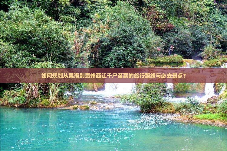 如何规划从果洛到贵州西江千户苗寨的旅行路线与必去景点？