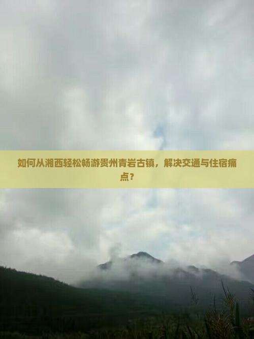 如何从湘西轻松畅游贵州青岩古镇，解决交通与住宿痛点？