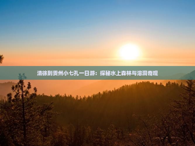 清徐到贵州小七孔一日游：探秘水上森林与溶洞奇观