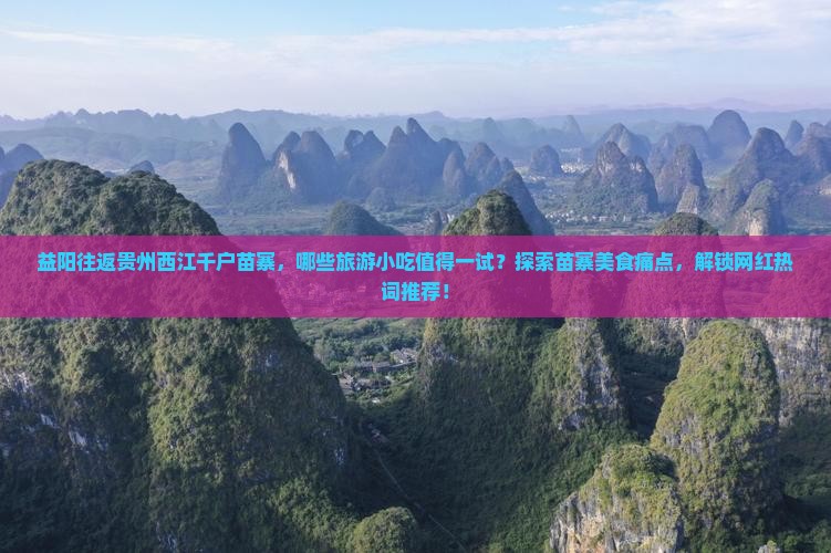 益阳往返贵州西江千户苗寨，哪些旅游小吃值得一试？探索苗寨美食痛点，解锁网红热词推荐！