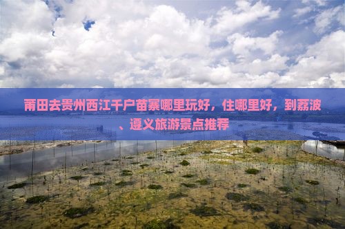 莆田去贵州西江千户苗寨哪里玩好，住哪里好，到荔波、遵义旅游景点推荐