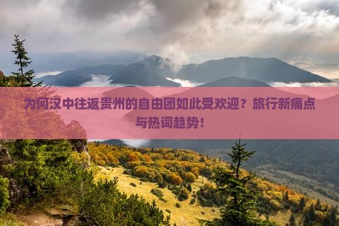 为何汉中往返贵州的自由团如此受欢迎？旅行新痛点与热词趋势！
