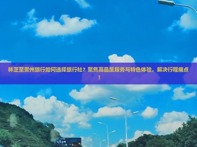 林芝至贵州旅行如何选择旅行社？聚焦高品质服务与特色体验，解决行程痛点！