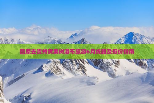 固原去贵州黄果树瀑布旅游6月线路及报价指南