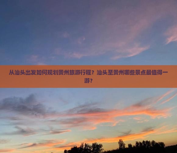 从汕头出发如何规划贵州旅游行程？汕头至贵州哪些景点最值得一游？