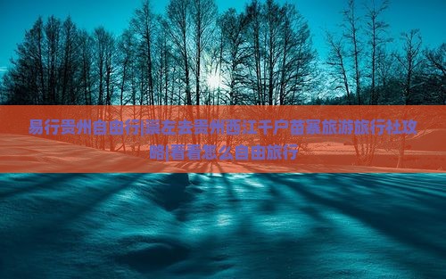 易行贵州自由行|崇左去贵州西江千户苗寨旅游旅行社攻略|看看怎么自由旅行