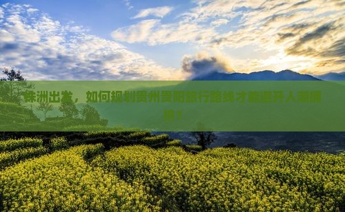 株洲出发，如何规划贵州贵阳旅行路线才能避开人潮拥挤？