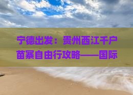 宁德出发：贵州西江千户苗寨自由行攻略——国际旅行社的比较旅游，去看苗寨景点去看贵州旅游的必选之路