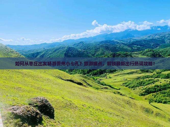 如何从枣庄出发畅游贵州小七孔？旅游痛点，解锁最新出行热词攻略！