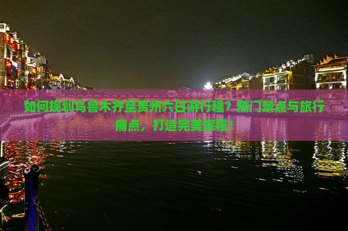 如何规划乌鲁木齐至贵州六日游行程？热门景点与旅行痛点，打造完美旅程！