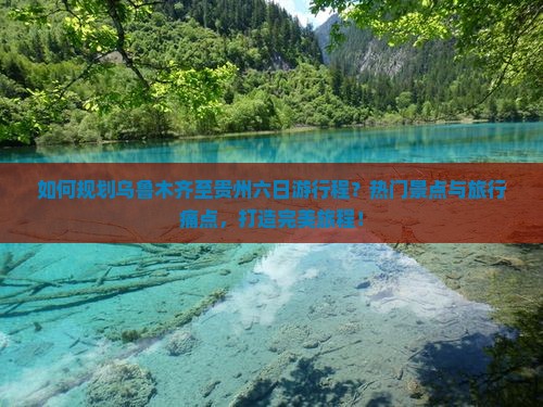 如何规划乌鲁木齐至贵州六日游行程？热门景点与旅行痛点，打造完美旅程！