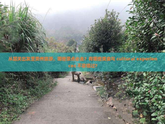 从韶关出发至贵州旅游，哪些景点必去？有哪些美食与 cultural experiences 不容错过？