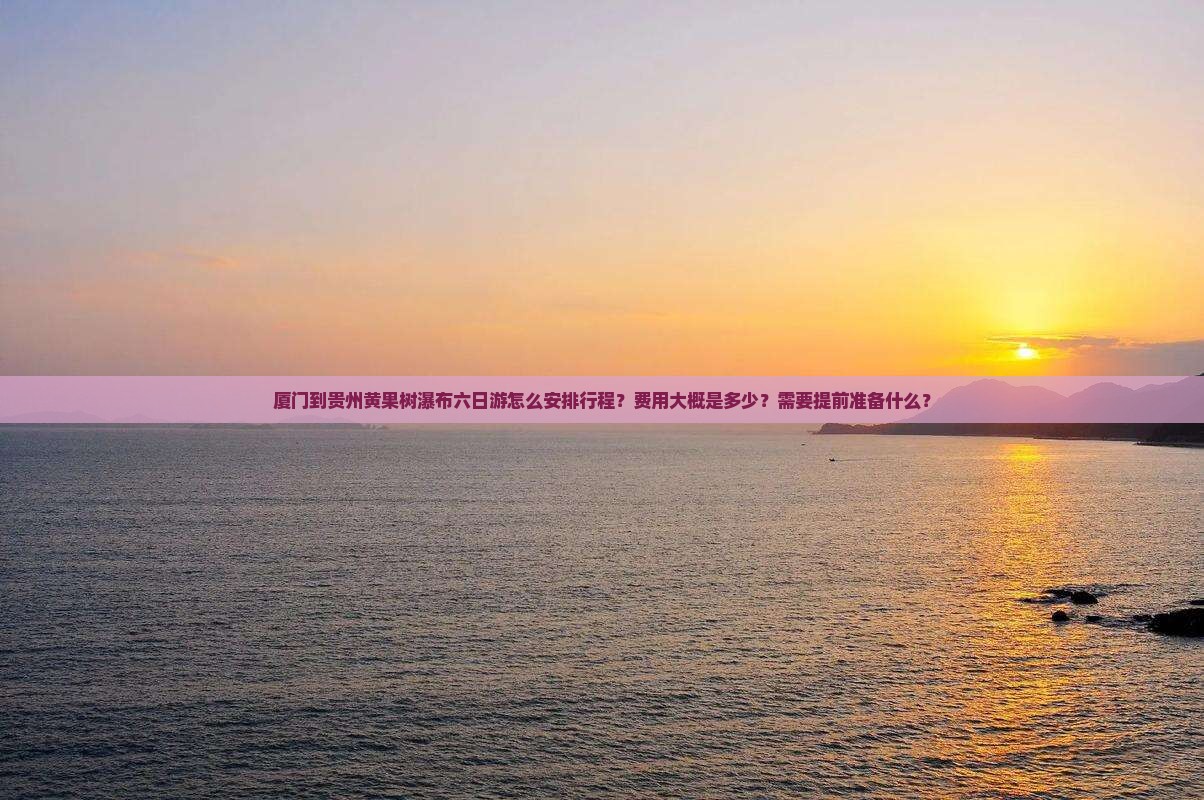 厦门到贵州黄果树瀑布六日游怎么安排行程？费用大概是多少？需要提前准备什么？
