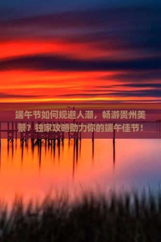 端午节如何规避人潮，畅游贵州美景？独家攻略助力你的端午佳节！