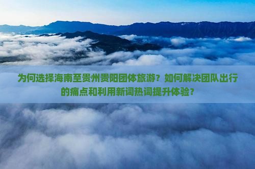 为何选择海南至贵州贵阳团体旅游？如何解决团队出行的痛点和利用新词热词提升体验？