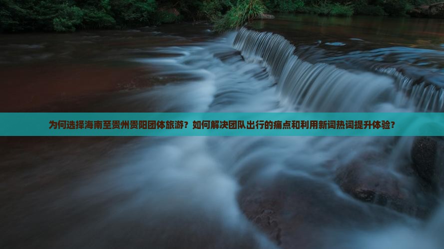 为何选择海南至贵州贵阳团体旅游？如何解决团队出行的痛点和利用新词热词提升体验？