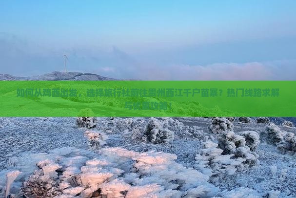 如何从鸡西出发，选择旅行社前往贵州西江千户苗寨？热门线路求解与优惠攻略！