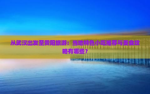 从武汉出发至贵阳旅游：当地特色小吃推荐与美食攻略有哪些？