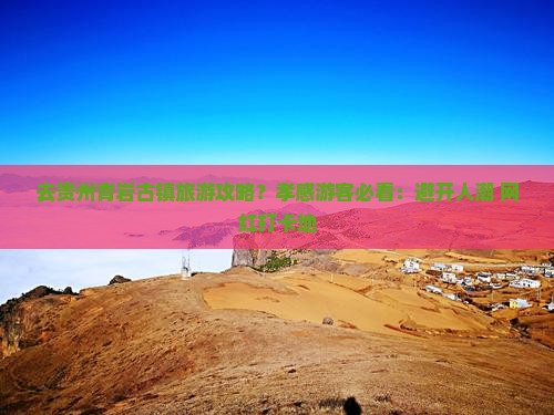 去贵州青岩古镇旅游攻略？孝感游客必看：避开人潮+网红打卡地