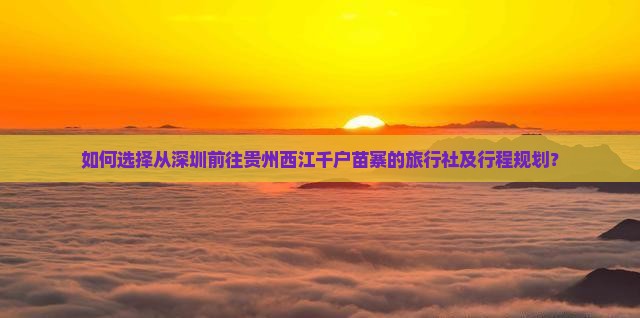 如何选择从深圳前往贵州西江千户苗寨的旅行社及行程规划？
