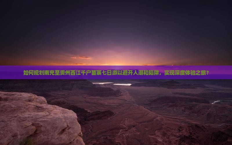 如何规划南充至贵州西江千户苗寨七日游以避开人潮和陷阱，实现深度体验之旅？