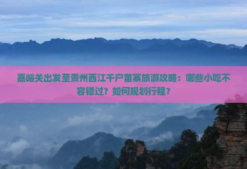 嘉峪关出发至贵州西江千户苗寨旅游攻略：哪些小吃不容错过？如何规划行程？