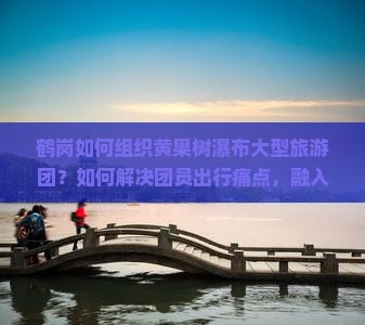 鹤岗如何组织黄果树瀑布大型旅游团？如何解决团员出行痛点，融入网红打卡新潮体验？