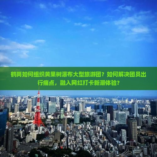 鹤岗如何组织黄果树瀑布大型旅游团？如何解决团员出行痛点，融入网红打卡新潮体验？