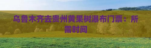 乌鲁木齐去贵州黄果树瀑布门票：所需时间